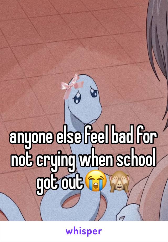 anyone else feel bad for not crying when school got out😭🙈