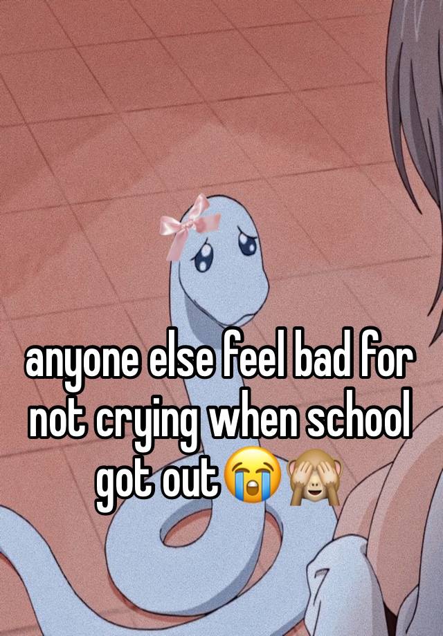 anyone else feel bad for not crying when school got out😭🙈