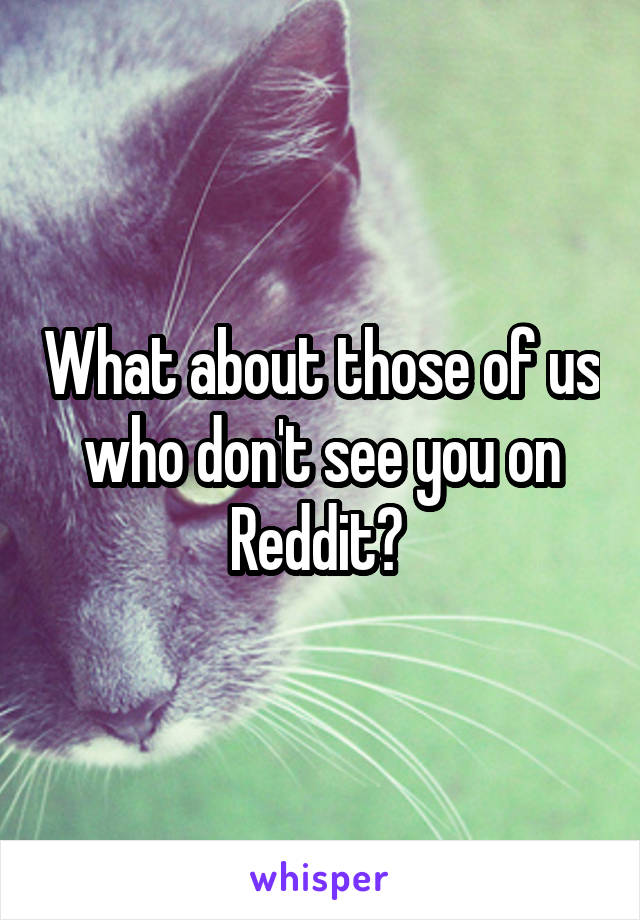 What about those of us who don't see you on Reddit? 