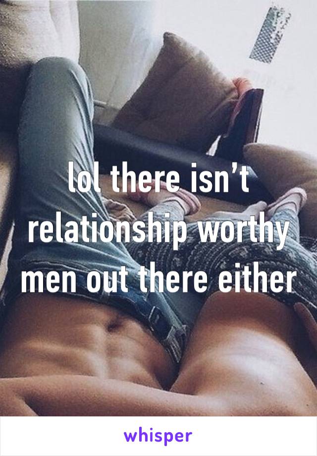 lol there isn’t relationship worthy men out there either 