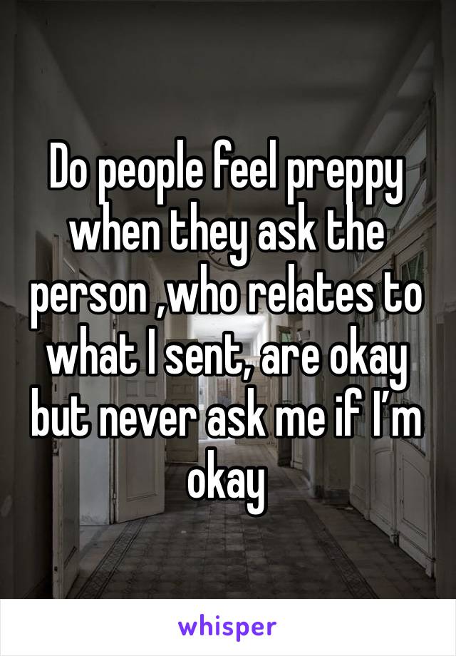 Do people feel preppy when they ask the person ,who relates to what I sent, are okay but never ask me if I’m okay 