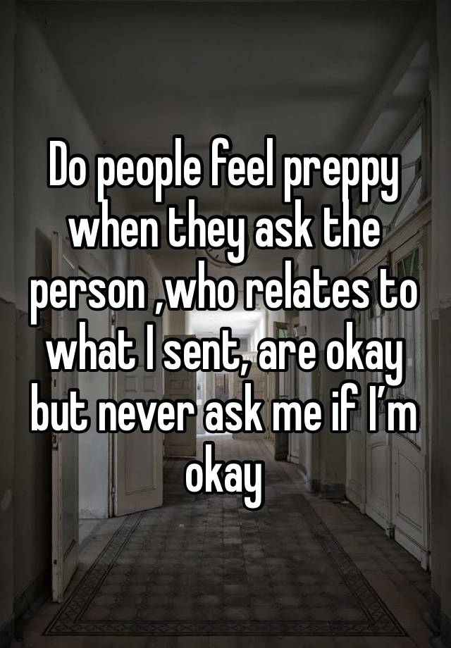 Do people feel preppy when they ask the person ,who relates to what I sent, are okay but never ask me if I’m okay 