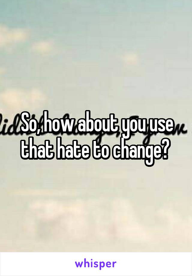 So, how about you use that hate to change? 