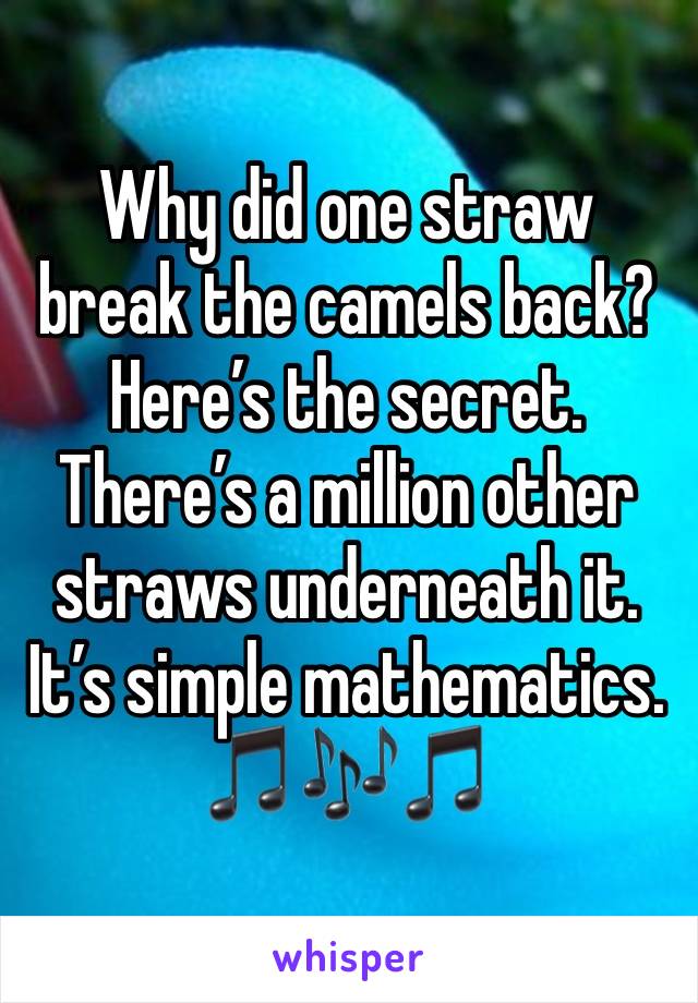Why did one straw break the camels back? Here’s the secret. There’s a million other straws underneath it. It’s simple mathematics.
🎵🎶🎵