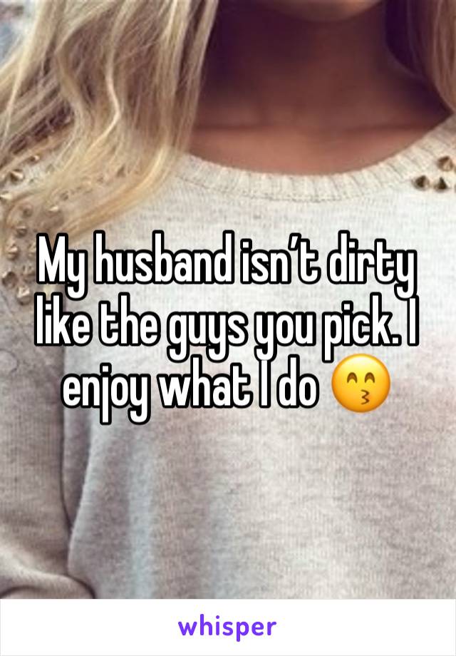 My husband isn’t dirty like the guys you pick. I enjoy what I do 😙