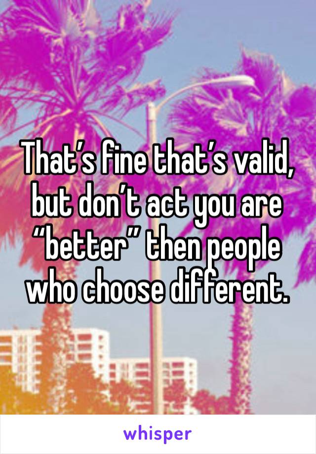 That’s fine that’s valid, but don’t act you are “better” then people who choose different.