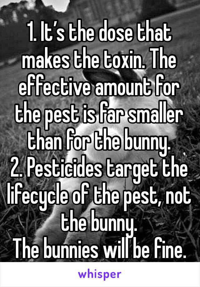 1. It’s the dose that makes the toxin. The effective amount for the pest is far smaller than for the bunny.
2. Pesticides target the lifecycle of the pest, not the bunny.
The bunnies will be fine.