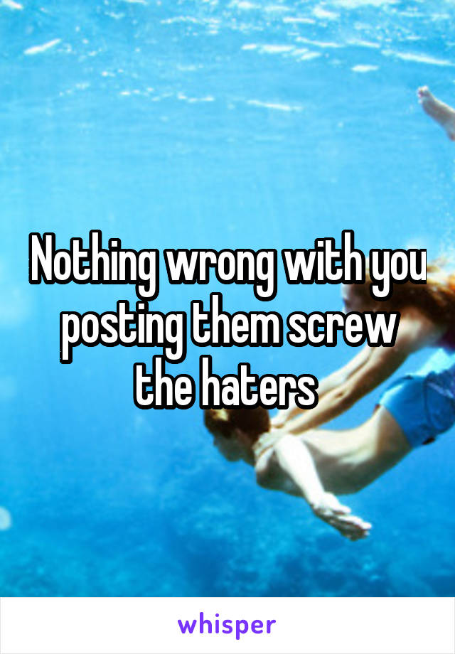 Nothing wrong with you posting them screw the haters 