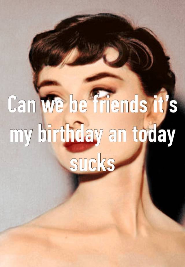 Can we be friends it’s my birthday an today sucks 