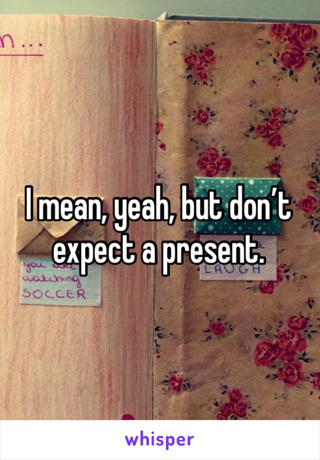 I mean, yeah, but don’t expect a present. 