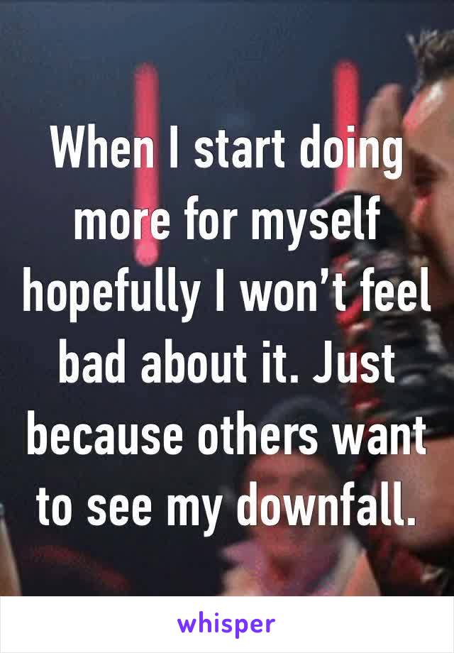 When I start doing more for myself hopefully I won’t feel bad about it. Just because others want to see my downfall.