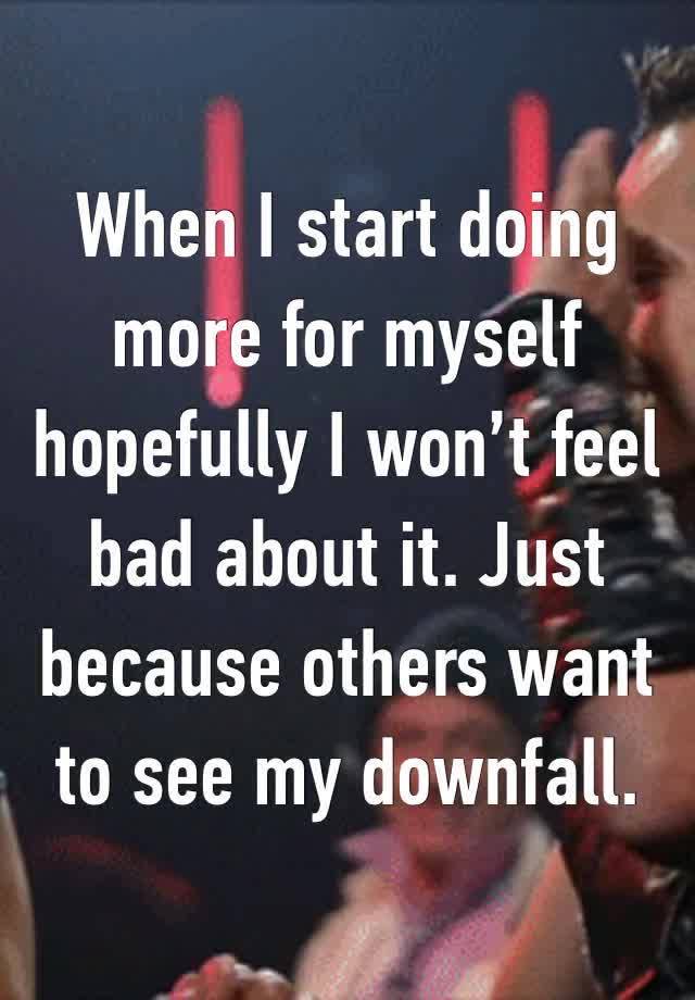 When I start doing more for myself hopefully I won’t feel bad about it. Just because others want to see my downfall.