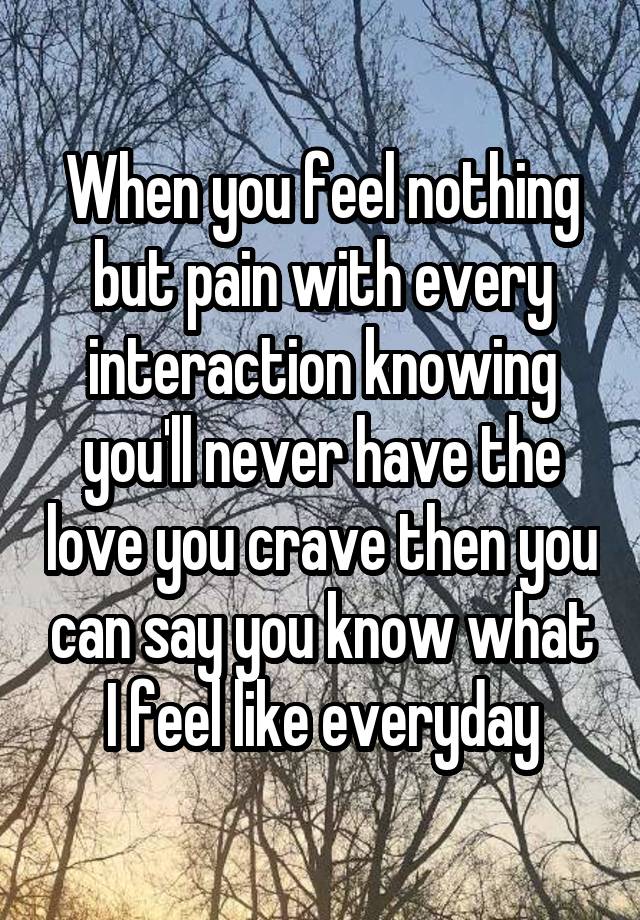 When you feel nothing but pain with every interaction knowing you'll never have the love you crave then you can say you know what I feel like everyday