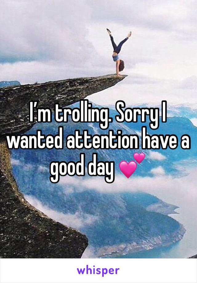 I’m trolling. Sorry I wanted attention have a good day 💕