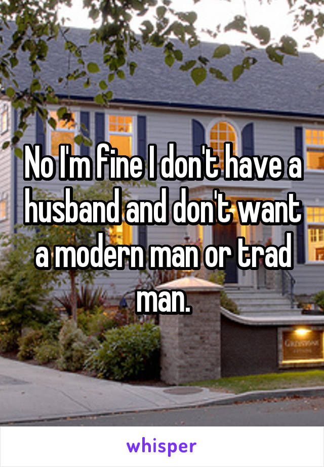 No I'm fine I don't have a husband and don't want a modern man or trad man.