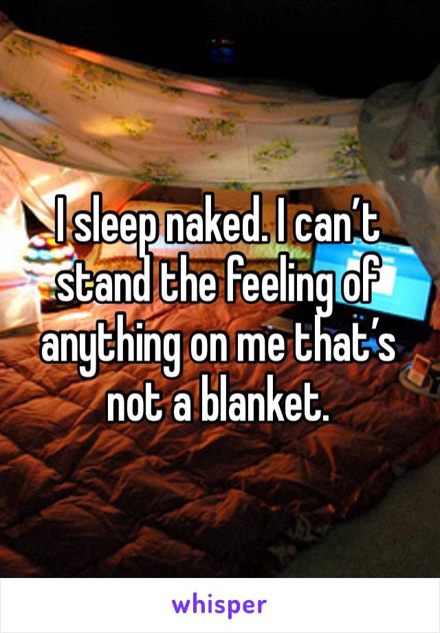 I sleep naked. I can’t stand the feeling of anything on me that’s not a blanket.