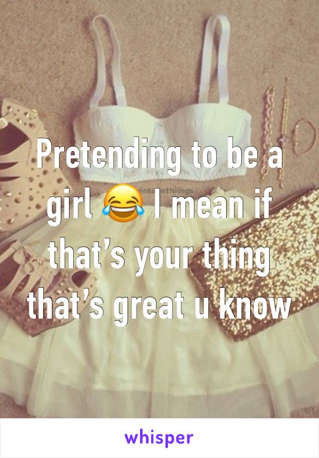 Pretending to be a girl 😂 I mean if that’s your thing that’s great u know 