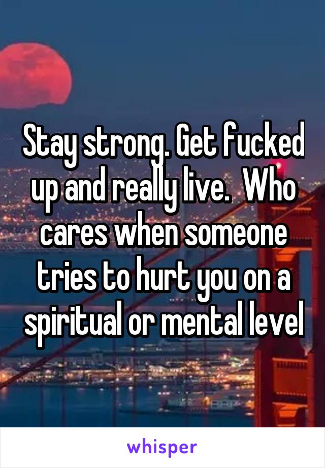 Stay strong. Get fucked up and really live.  Who cares when someone tries to hurt you on a spiritual or mental level