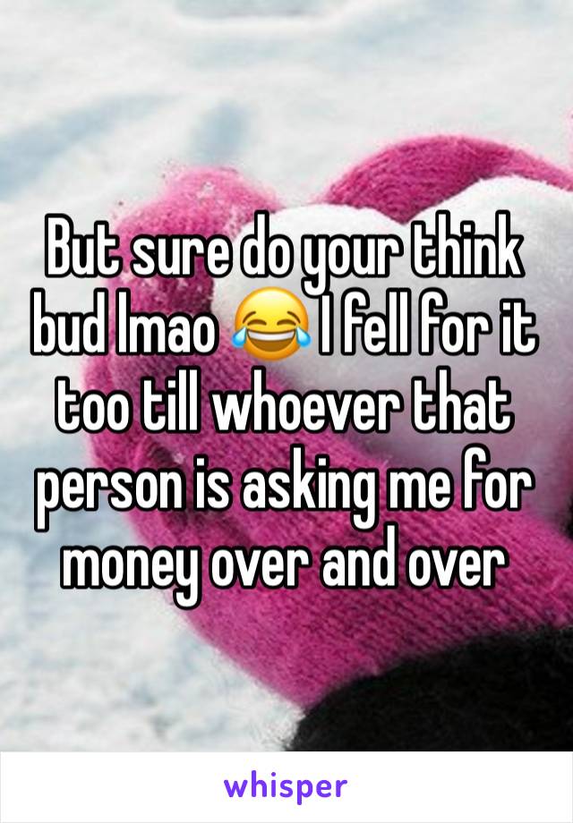 But sure do your think bud lmao 😂 I fell for it too till whoever that person is asking me for money over and over 