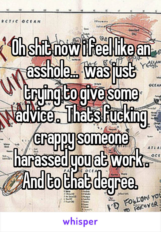 Oh shit now i feel like an asshole...  was just trying to give some advice .  Thats fucking crappy someone harassed you at work . And to that degree. 