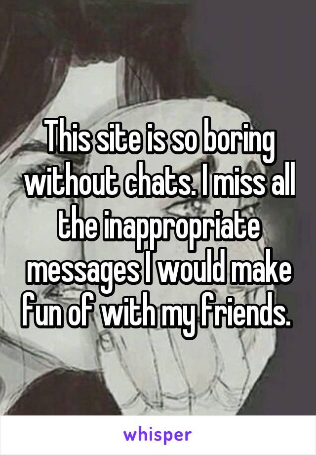 This site is so boring without chats. I miss all the inappropriate messages I would make fun of with my friends. 