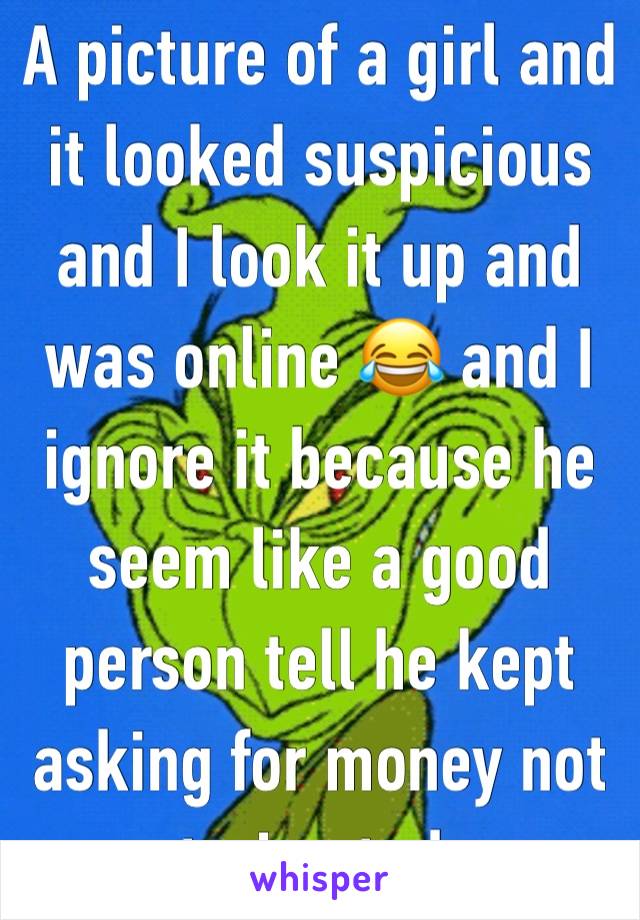 A picture of a girl and it looked suspicious and I look it up and was online 😂 and I ignore it because he seem like a good person tell he kept asking for money not even trying to have a