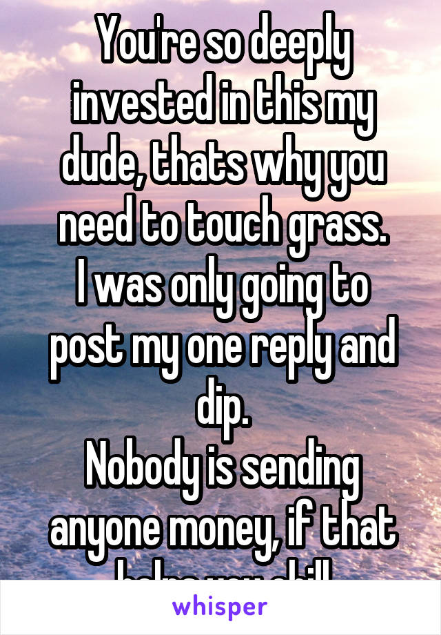 You're so deeply invested in this my dude, thats why you need to touch grass.
I was only going to post my one reply and dip.
Nobody is sending anyone money, if that helps you chill