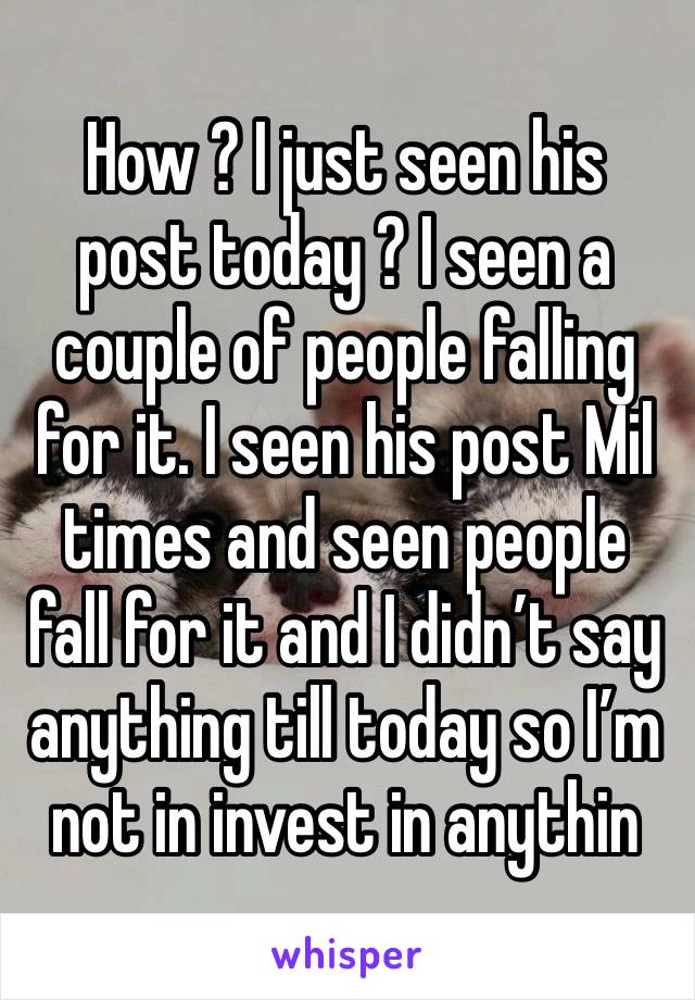 How ? I just seen his post today ? I seen a couple of people falling for it. I seen his post Mil times and seen people fall for it and I didn’t say anything till today so I’m not in invest in anythin