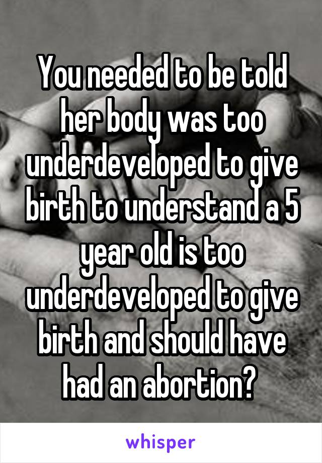 You needed to be told her body was too underdeveloped to give birth to understand a 5 year old is too underdeveloped to give birth and should have had an abortion? 