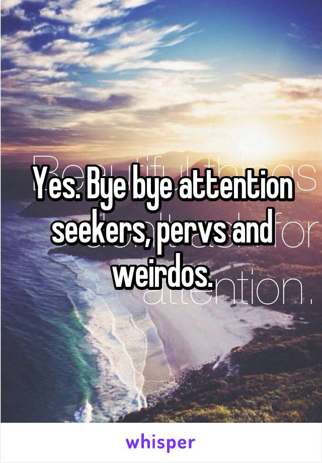 Yes. Bye bye attention seekers, pervs and weirdos.