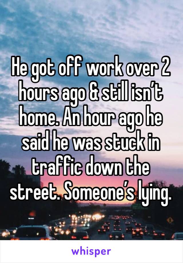 He got off work over 2 hours ago & still isn’t home. An hour ago he said he was stuck in traffic down the street. Someone’s lying.  