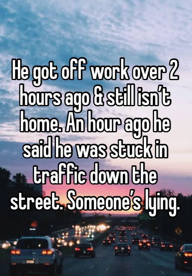 He got off work over 2 hours ago & still isn’t home. An hour ago he said he was stuck in traffic down the street. Someone’s lying.  