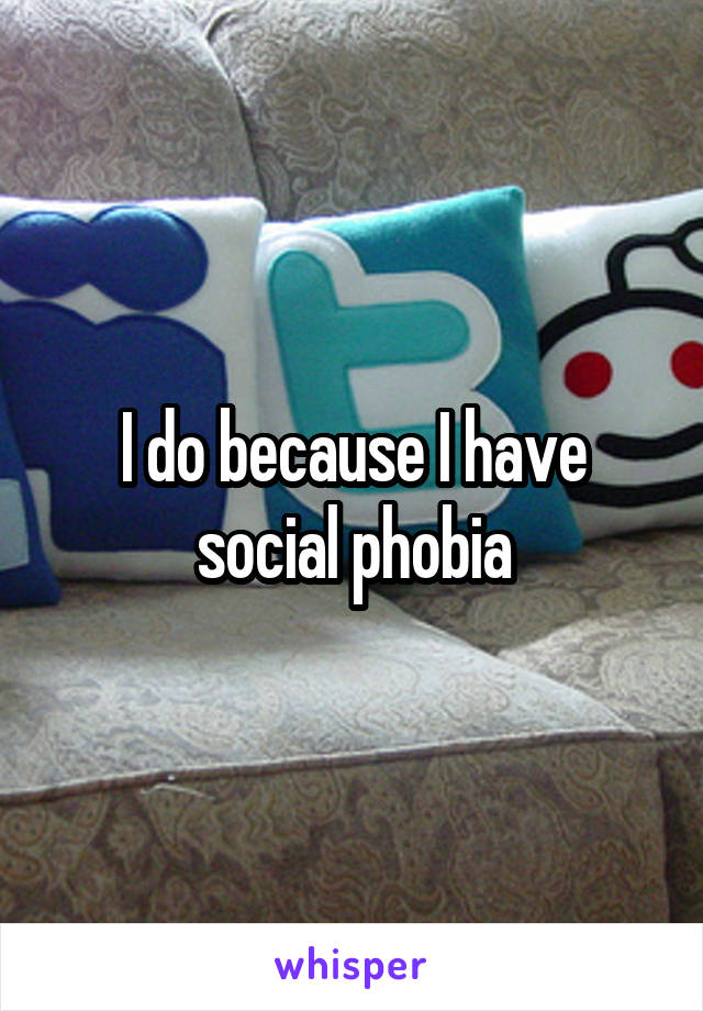 I do because I have social phobia