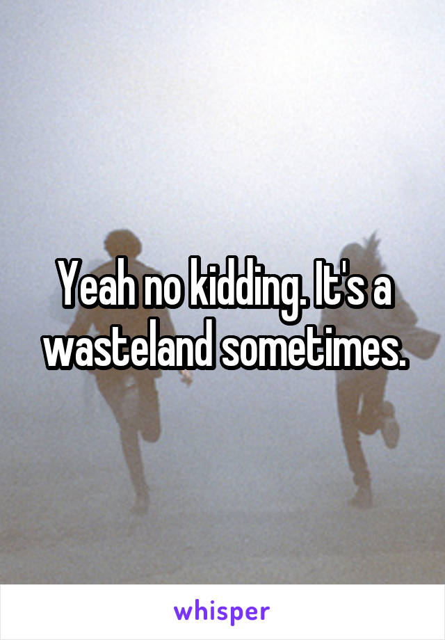 Yeah no kidding. It's a wasteland sometimes.