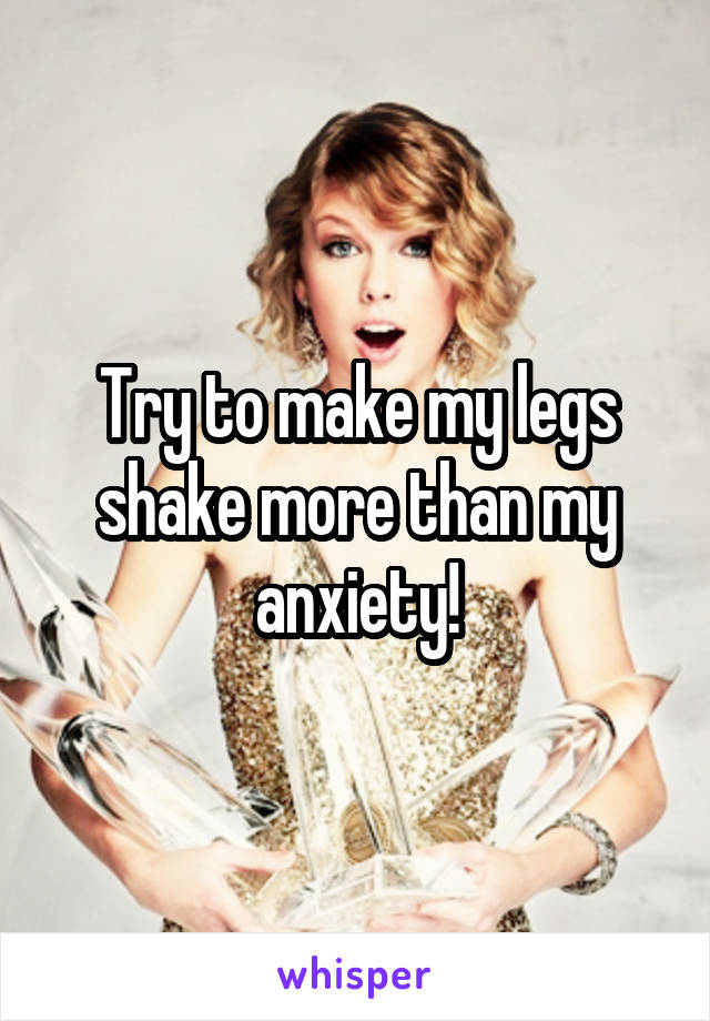 Try to make my legs shake more than my anxiety!