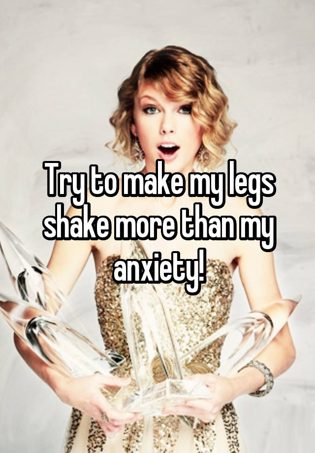 Try to make my legs shake more than my anxiety!