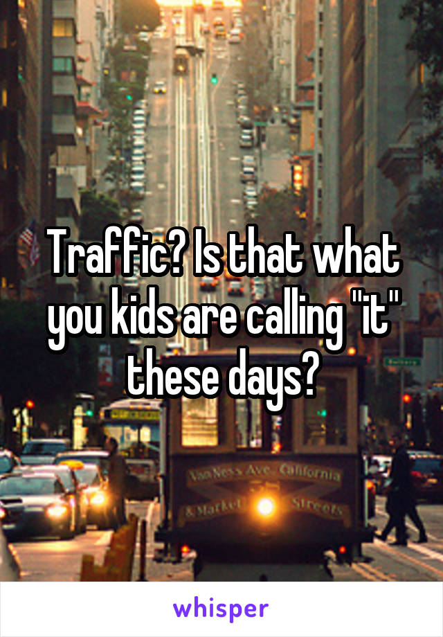 Traffic? Is that what you kids are calling "it" these days?