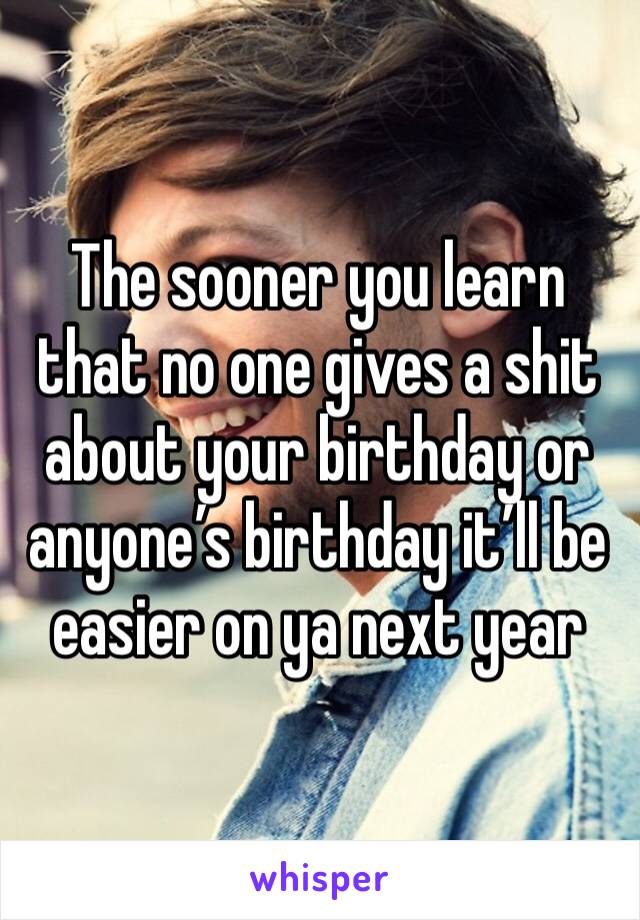 The sooner you learn that no one gives a shit about your birthday or anyone’s birthday it’ll be easier on ya next year
