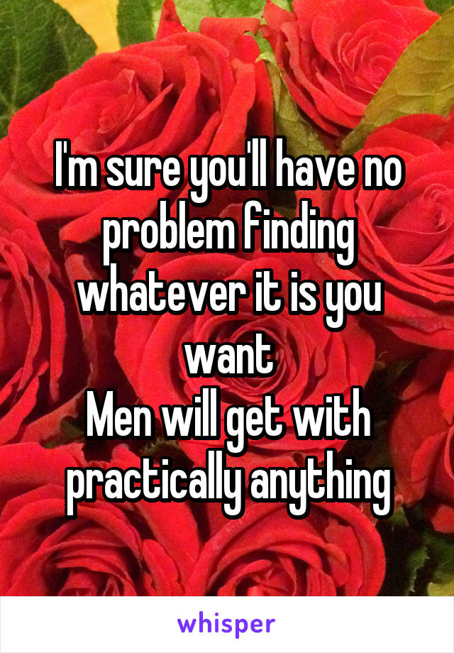 I'm sure you'll have no problem finding whatever it is you want
Men will get with practically anything