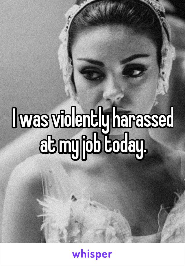 I was violently harassed at my job today.