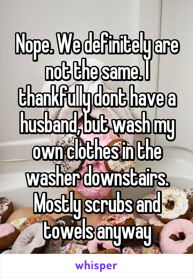 Nope. We definitely are not the same. I thankfully dont have a husband, but wash my own clothes in the washer downstairs. Mostly scrubs and towels anyway