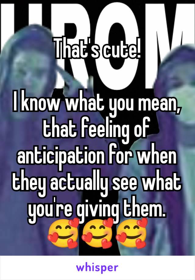 That's cute!

I know what you mean, that feeling of anticipation for when they actually see what you're giving them.
🥰🥰🥰