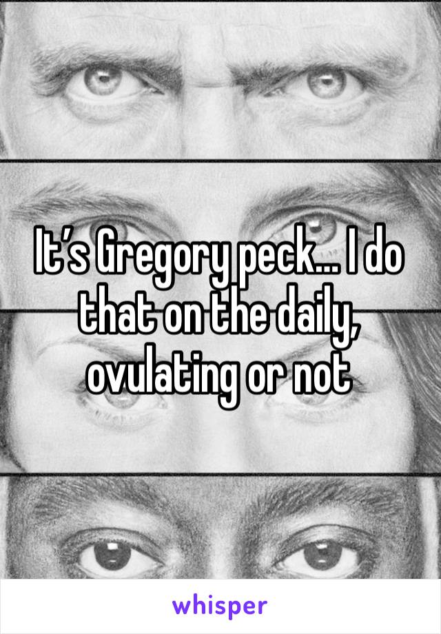 It’s Gregory peck… I do that on the daily, ovulating or not 