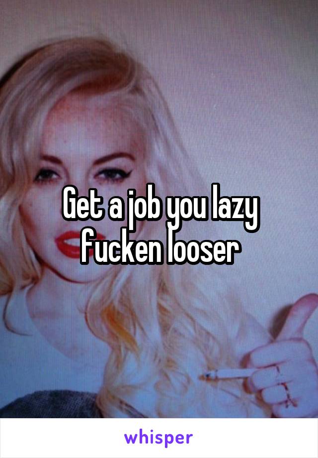 Get a job you lazy fucken looser