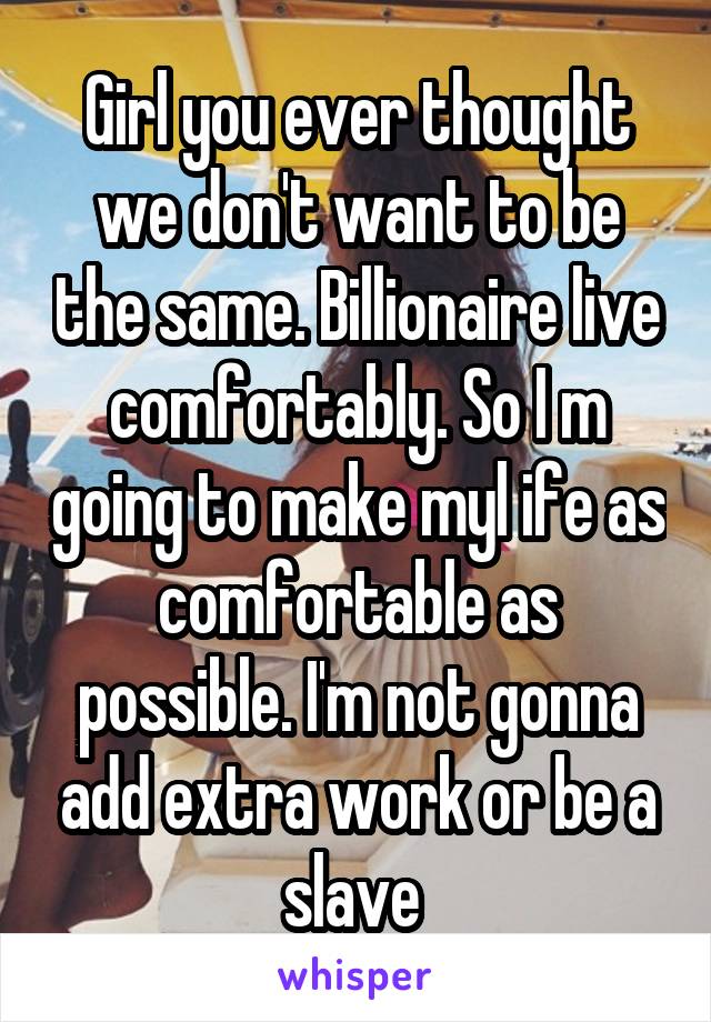 Girl you ever thought we don't want to be the same. Billionaire live comfortably. So I m going to make myl ife as comfortable as possible. I'm not gonna add extra work or be a slave 