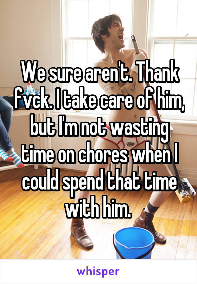 We sure aren't. Thank fvck. I take care of him, but I'm not wasting time on chores when I could spend that time with him. 