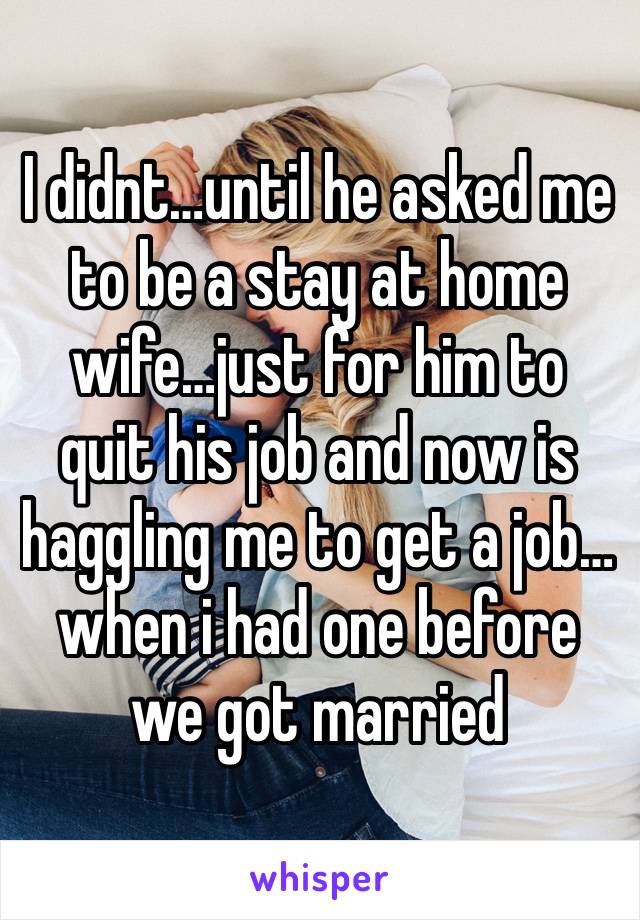 I didnt…until he asked me to be a stay at home wife…just for him to quit his job and now is haggling me to get a job…when i had one before we got married
