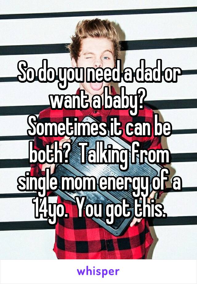 So do you need a dad or want a baby?  Sometimes it can be both?  Talking from single mom energy of a 14yo.  You got this.