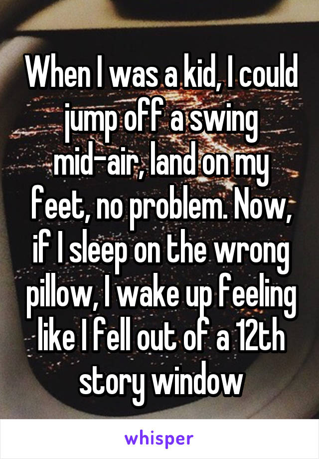 When I was a kid, I could jump off a swing mid-air, land on my feet, no problem. Now, if I sleep on the wrong pillow, I wake up feeling like I fell out of a 12th story window