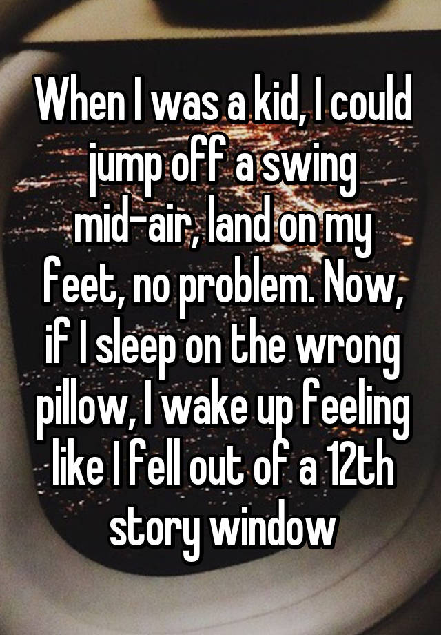 When I was a kid, I could jump off a swing mid-air, land on my feet, no problem. Now, if I sleep on the wrong pillow, I wake up feeling like I fell out of a 12th story window